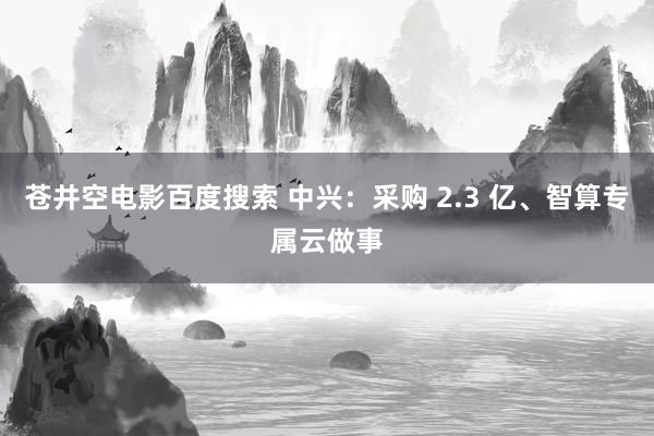 苍井空电影百度搜索 中兴：采购 2.3 亿、智算专属云做事