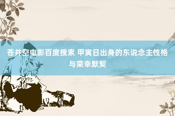 苍井空电影百度搜索 甲寅日出身的东说念主性格与荣幸默契
