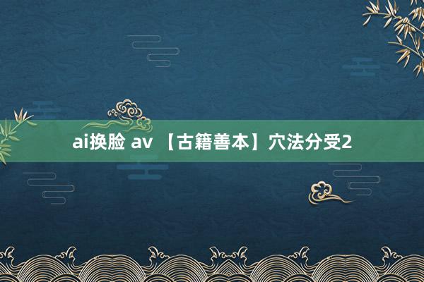 ai换脸 av 【古籍善本】穴法分受2