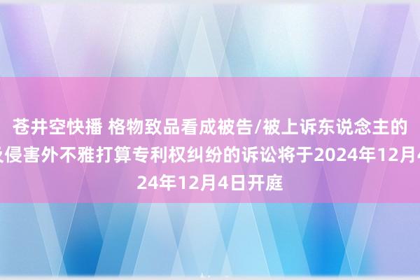 苍井空快播 格物致品看成被告/被上诉东说念主的3起触及侵害外不雅打算专利权纠纷的诉讼将于2024年12月4日开庭