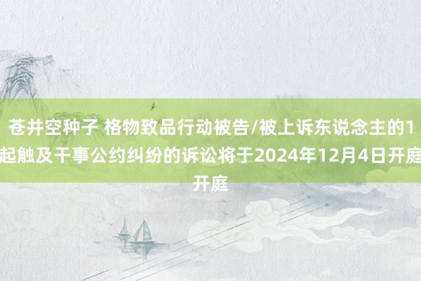 苍井空种子 格物致品行动被告/被上诉东说念主的1起触及干事公约纠纷的诉讼将于2024年12月4日开庭