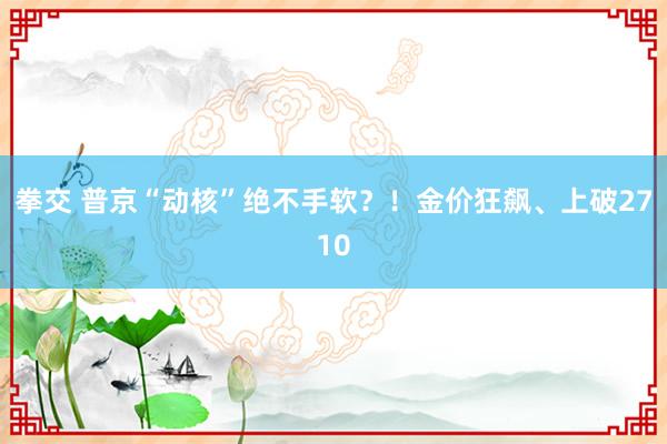 拳交 普京“动核”绝不手软？！金价狂飙、上破2710