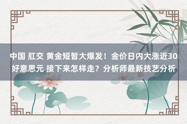 中国 肛交 黄金短暂大爆发！金价日内大涨近30好意思元 接下来怎样走？分析师最新技艺分析