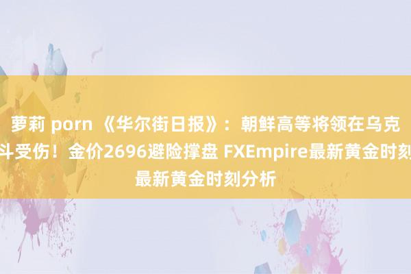 萝莉 porn 《华尔街日报》：朝鲜高等将领在乌克兰战斗受伤！金价2696避险撑盘 FXEmpire最新黄金时刻分析