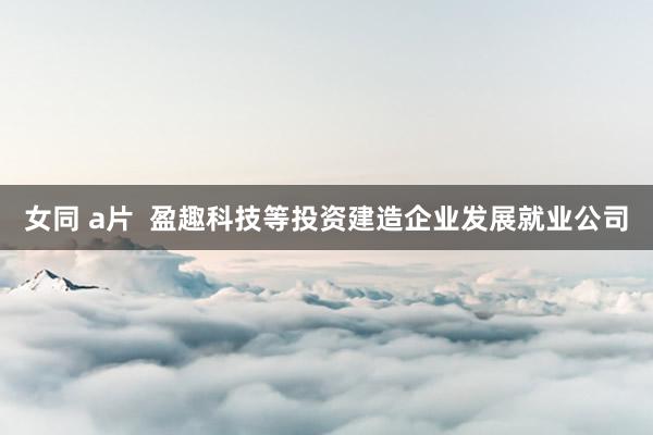 女同 a片  盈趣科技等投资建造企业发展就业公司