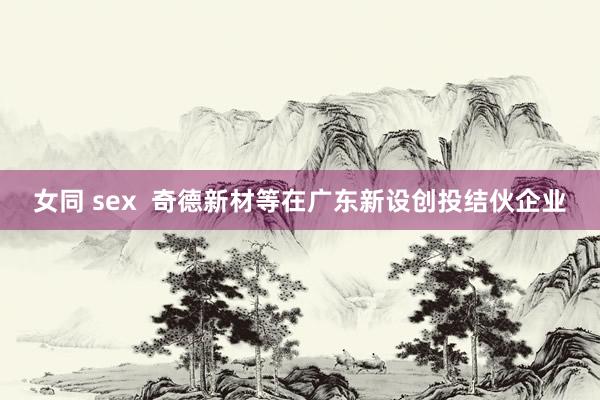 女同 sex  奇德新材等在广东新设创投结伙企业