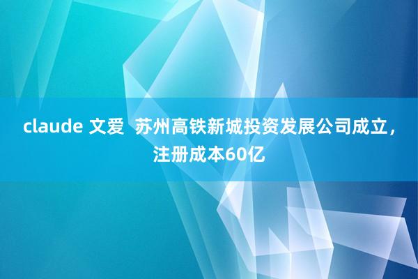 claude 文爱  苏州高铁新城投资发展公司成立，注册成本60亿