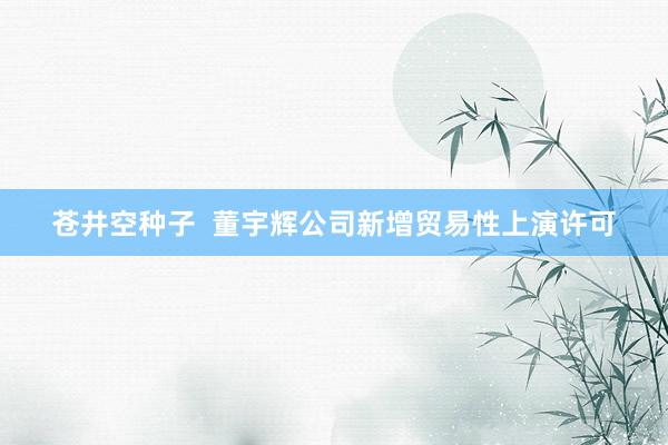 苍井空种子  董宇辉公司新增贸易性上演许可