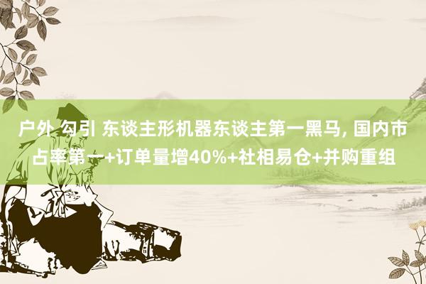 户外 勾引 东谈主形机器东谈主第一黑马, 国内市占率第一+订单量增40%+社相易仓+并购重组