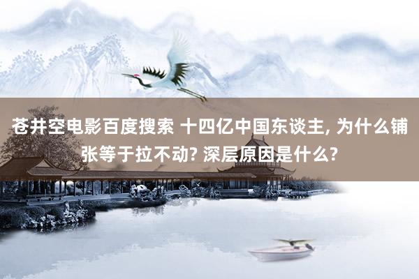 苍井空电影百度搜索 十四亿中国东谈主, 为什么铺张等于拉不动? 深层原因是什么?
