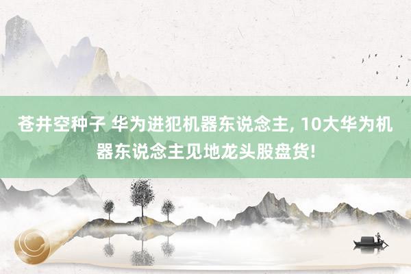 苍井空种子 华为进犯机器东说念主, 10大华为机器东说念主见地龙头股盘货!