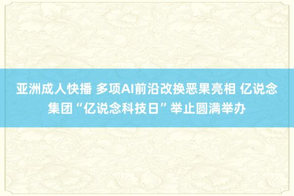 亚洲成人快播 多项AI前沿改换恶果亮相 亿说念集团“亿说念科技日”举止圆满举办
