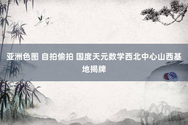 亚洲色图 自拍偷拍 国度天元数学西北中心山西基地揭牌