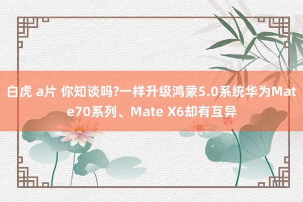 白虎 a片 你知谈吗?一样升级鸿蒙5.0系统华为Mate70系列、Mate X6却有互异