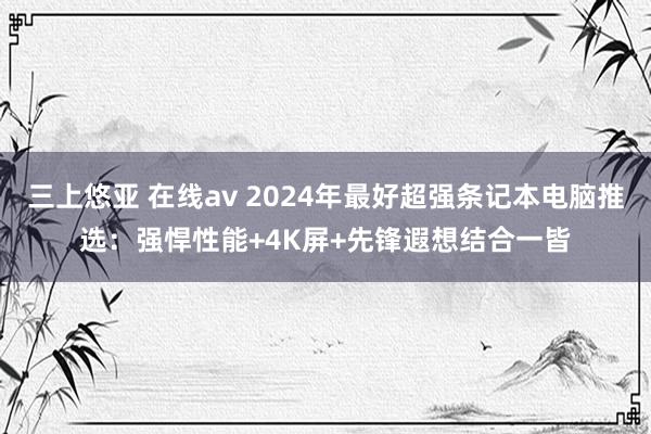 三上悠亚 在线av 2024年最好超强条记本电脑推选：强悍性能+4K屏+先锋遐想结合一皆