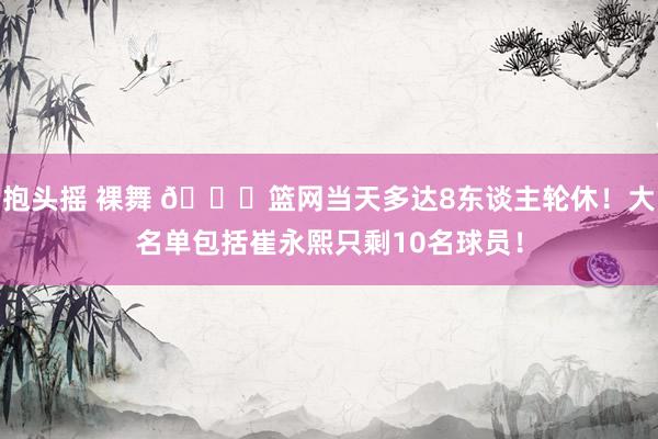 抱头摇 裸舞 👀篮网当天多达8东谈主轮休！大名单包括崔永熙只剩10名球员！