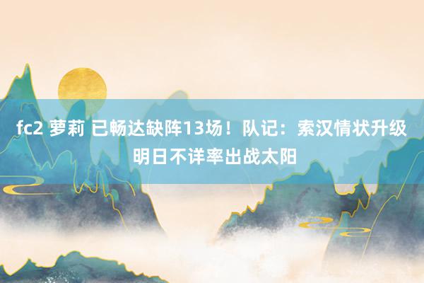 fc2 萝莉 已畅达缺阵13场！队记：索汉情状升级 明日不详率出战太阳
