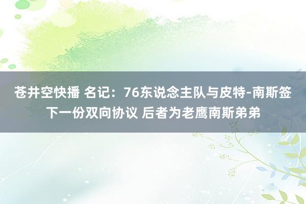苍井空快播 名记：76东说念主队与皮特-南斯签下一份双向协议 后者为老鹰南斯弟弟
