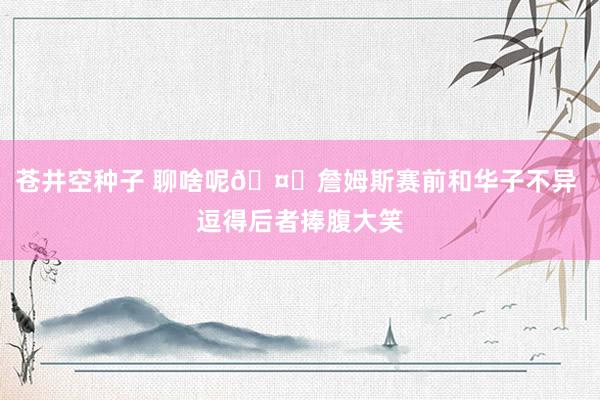 苍井空种子 聊啥呢🤔詹姆斯赛前和华子不异 逗得后者捧腹大笑