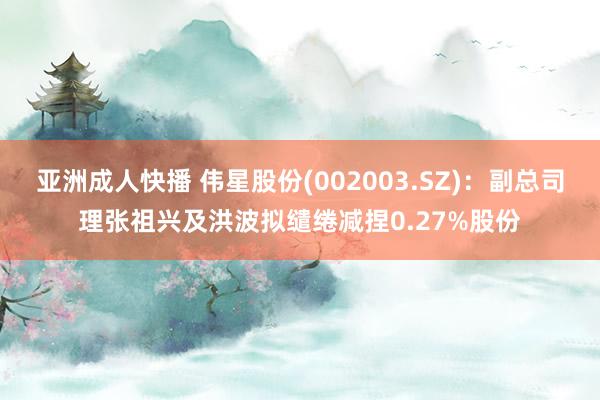 亚洲成人快播 伟星股份(002003.SZ)：副总司理张祖兴及洪波拟缱绻减捏0.27%股份
