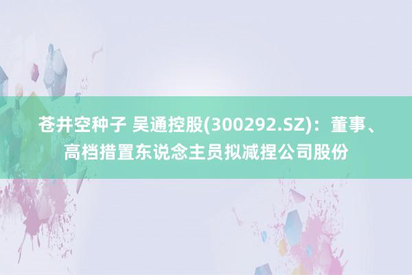 苍井空种子 吴通控股(300292.SZ)：董事、高档措置东说念主员拟减捏公司股份