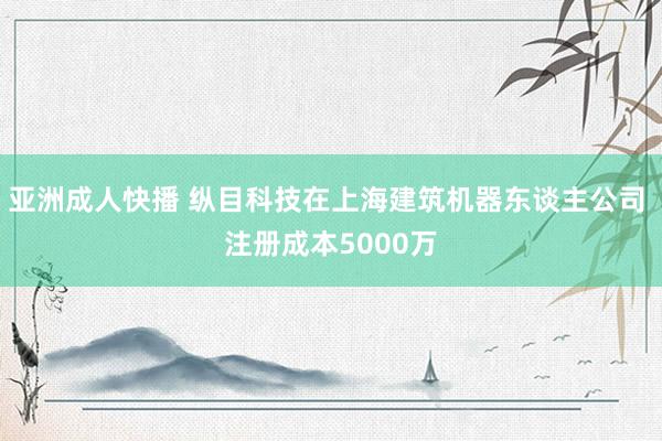 亚洲成人快播 纵目科技在上海建筑机器东谈主公司 注册成本5000万