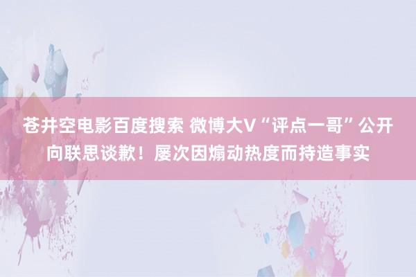 苍井空电影百度搜索 微博大V“评点一哥”公开向联思谈歉！屡次因煽动热度而持造事实