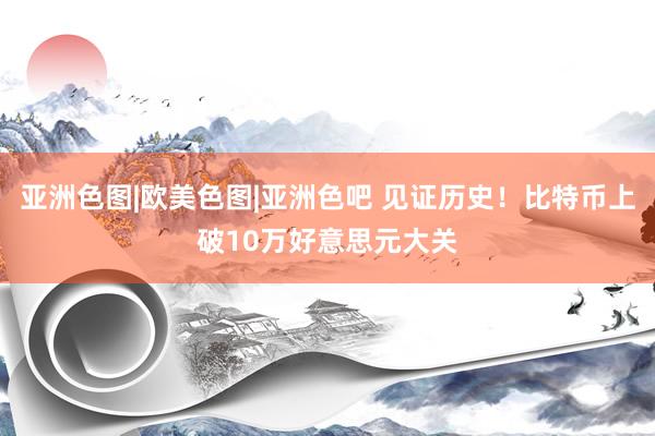 亚洲色图|欧美色图|亚洲色吧 见证历史！比特币上破10万好意思元大关