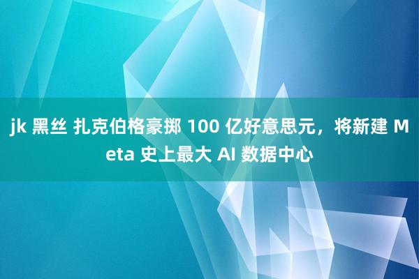 jk 黑丝 扎克伯格豪掷 100 亿好意思元，将新建 Meta 史上最大 AI 数据中心