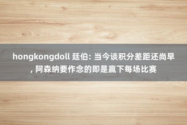 hongkongdoll 廷伯: 当今谈积分差距还尚早, 阿森纳要作念的即是赢下每场比赛