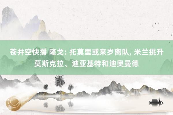 苍井空快播 隆戈: 托莫里或来岁离队, 米兰挑升莫斯克拉、迪亚基特和迪奥曼德