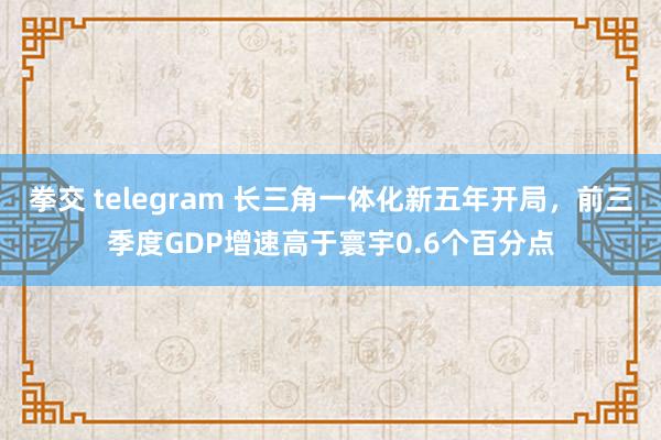 拳交 telegram 长三角一体化新五年开局，前三季度GDP增速高于寰宇0.6个百分点