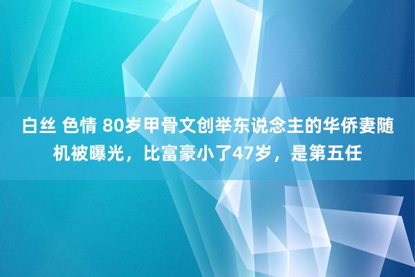 白丝 色情 80岁甲骨文创举东说念主的华侨妻随机被曝光，比富豪小了47岁，是第五任