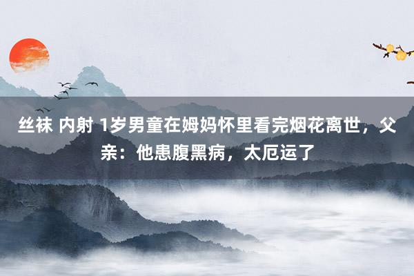 丝袜 内射 1岁男童在姆妈怀里看完烟花离世，父亲：他患腹黑病，太厄运了