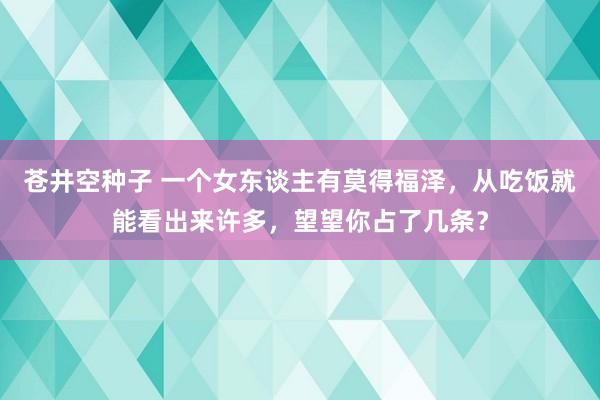 苍井空种子 一个女东谈主有莫得福泽，从吃饭就能看出来许多，望望你占了几条？