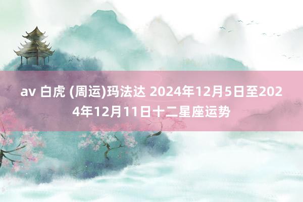 av 白虎 (周运)玛法达 2024年12月5日至2024年12月11日十二星座运势