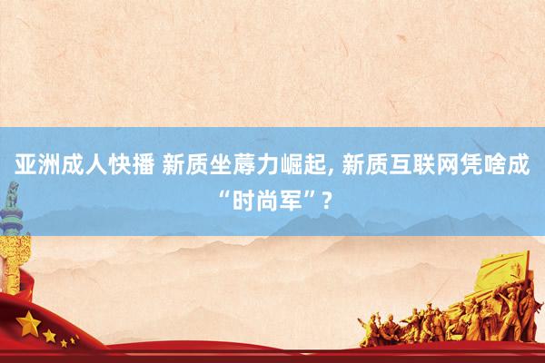 亚洲成人快播 新质坐蓐力崛起, 新质互联网凭啥成“时尚军”?