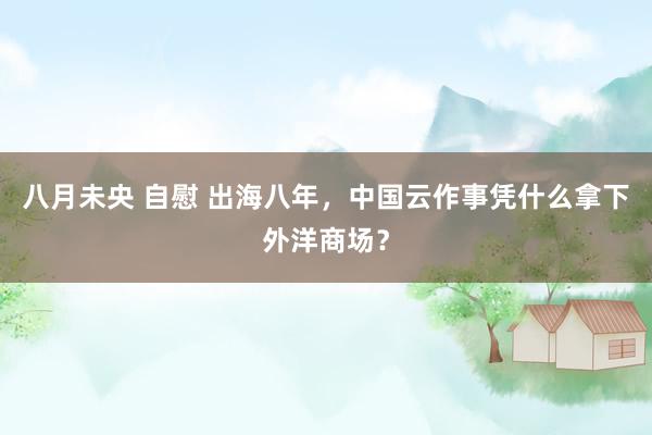 八月未央 自慰 出海八年，中国云作事凭什么拿下外洋商场？