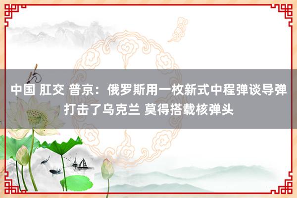中国 肛交 普京：俄罗斯用一枚新式中程弹谈导弹打击了乌克兰 莫得搭载核弹头