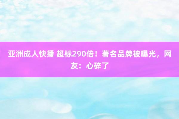 亚洲成人快播 超标290倍！著名品牌被曝光，网友：心碎了