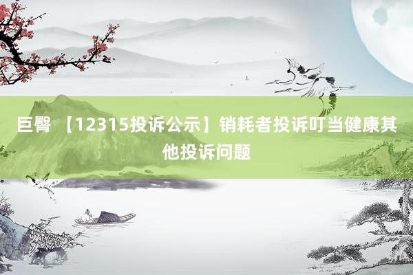 巨臀 【12315投诉公示】销耗者投诉叮当健康其他投诉问题