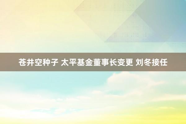 苍井空种子 太平基金董事长变更 刘冬接任