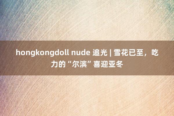 hongkongdoll nude 追光 | 雪花已至，吃力的“尔滨”喜迎亚冬
