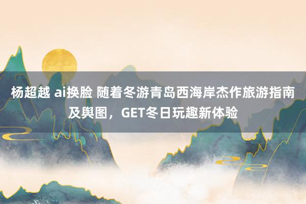 杨超越 ai换脸 随着冬游青岛西海岸杰作旅游指南及舆图，GET冬日玩趣新体验