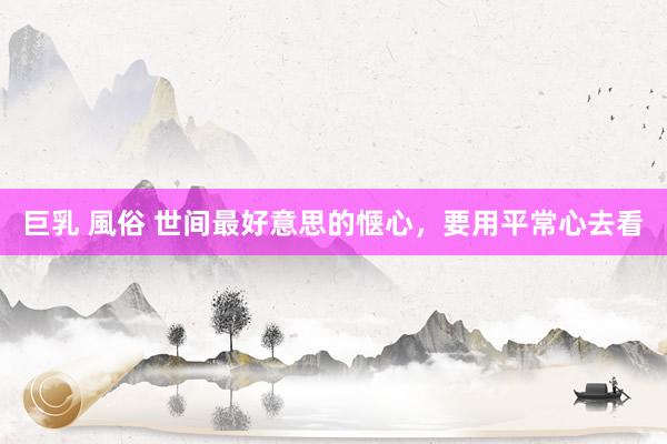 巨乳 風俗 世间最好意思的惬心，要用平常心去看