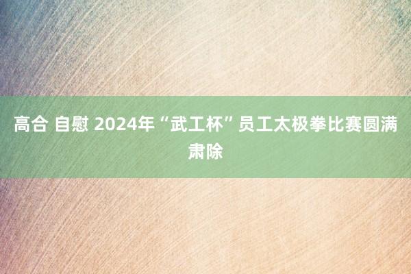 高合 自慰 2024年“武工杯”员工太极拳比赛圆满肃除