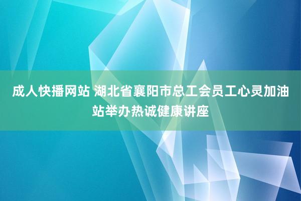 成人快播网站 湖北省襄阳市总工会员工心灵加油站举办热诚健康讲座