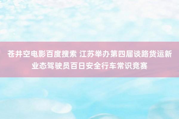 苍井空电影百度搜索 江苏举办第四届谈路货运新业态驾驶员百日安全行车常识竞赛