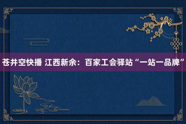 苍井空快播 江西新余：百家工会驿站“一站一品牌”