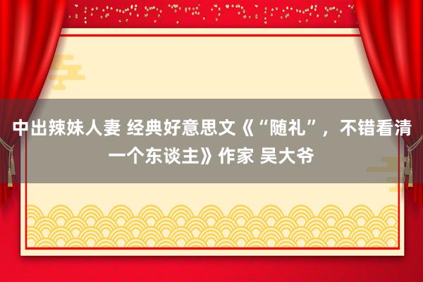中出辣妹人妻 经典好意思文《“随礼”，不错看清一个东谈主》作家 吴大爷
